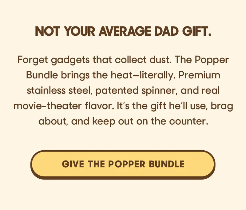 Not your average Dad gift.  Forget gadgets that collect dust. The Popper Bundle brings the heat—literally. Premium stainless steel, patented spinner, and real movie-theater flavor. It’s the gift he’ll use, brag about, and keep out on the counter. GIVE THE POPPER BUNDLE