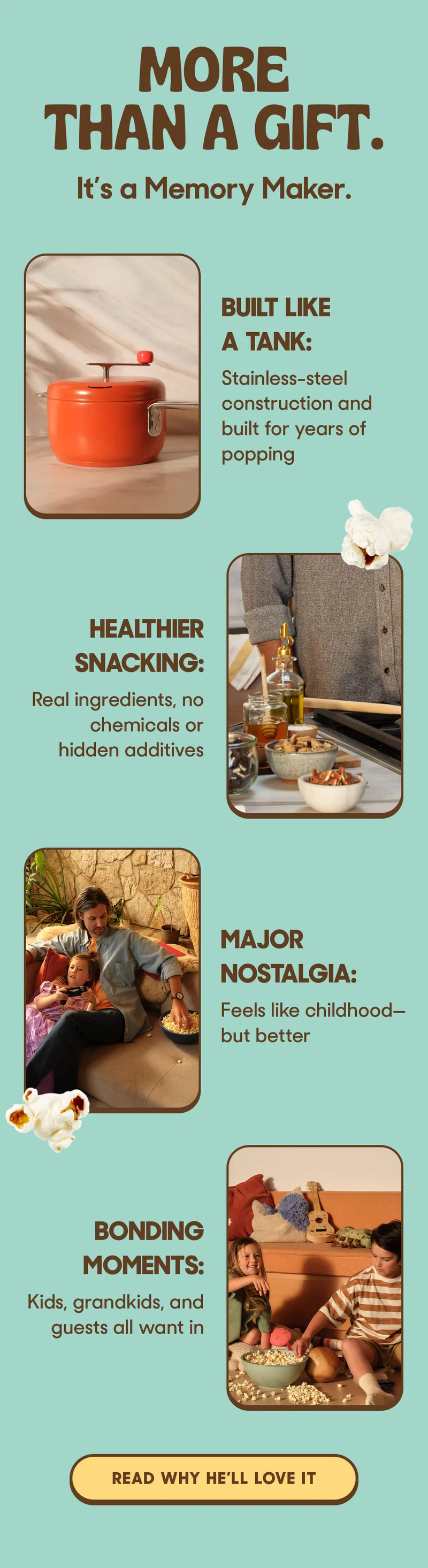 More Than a Gift. It’s a Memory Maker.   Built Like a Tank: Stainless-steel construction and built for years of popping   Healthier Snacking: Real ingredients, no chemicals or hidden additives   Major Nostalgia: Feels like childhood—but better   Bonding Moments: Kids, grandkids, and guests all want in READ WHY HE’LL LOVE IT