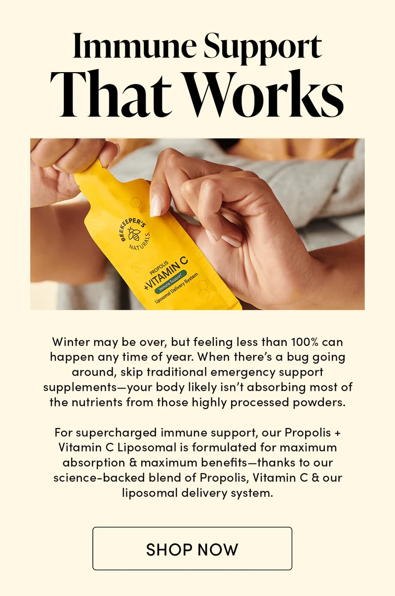 Immune Support That Works      Winter may be over, but feeling lousy can happen any time of year. When there’s a bug going around, skip traditional emergency support supplements—your body likely isn’t absorbing most of the nutrients from those highly processed powders.        For supercharged immune support, our Propolis + Vitamin C Liposomal is formulated for maximum absorption & maximum benefits—thanks to our science-backed blend of Propolis, Vitamin C & our liposomal delivery system.