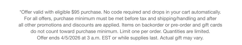 *Offer valid with eligible $95 purchase. No code required and drops in your cart automatically. For all offers, purchase minimum must be met before tax and shipping/handling and after all other promotions and discounts are applied. Items on backorder or pre-order and gift cards do not count toward purchase minimum. Limit one per order. Quantities are limited. Offer ends 4/5/2026 at 3 a.m. EST or while supplies last. Actual gift may vary.