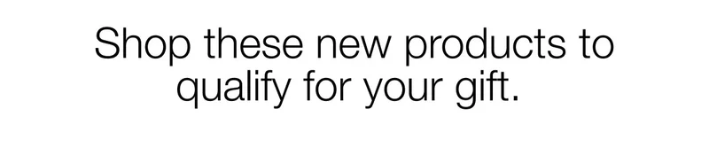 Shop these new products to qualify for your gift.