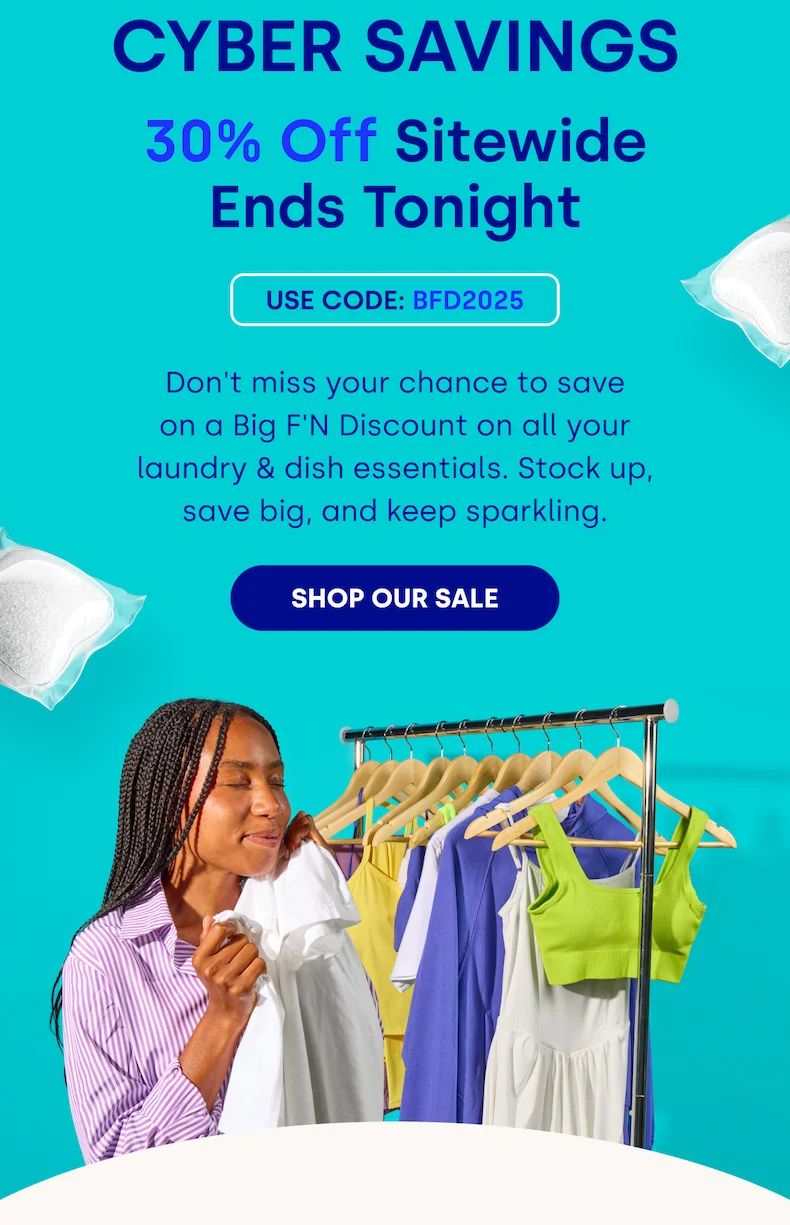 CYBER SAVINGS 30% Off Sitewide Ends Tonight USE CODE: BFD2025 | Don't miss your chance to save on a Big F'N Discount on all your laundry & dish essentials. Stock up, save big, and keep sparkling. [SHOP OUR SALE]
