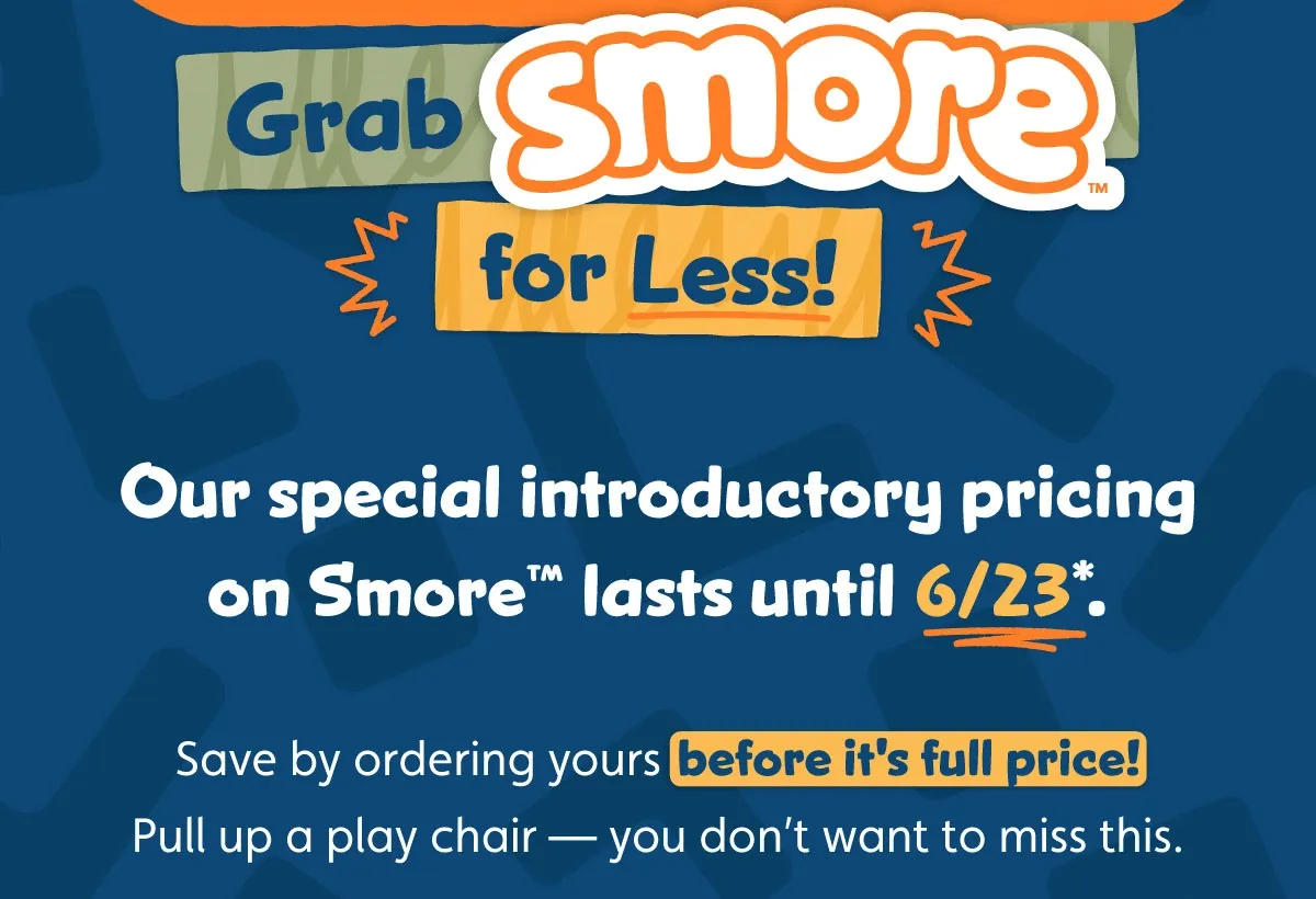 Grab Smore for Less! Our special introductory pricing on Smore™ lasts until 6/23*. Save by ordering yours before it's full price! Pull up a play chair — you don’t want to miss this.