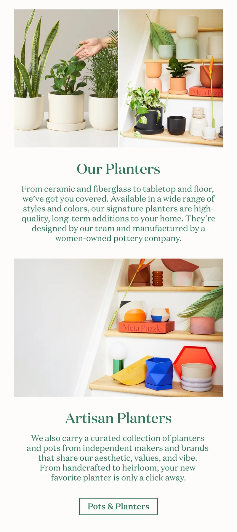 From ceramic and fiberglass to tabletop and floor, we’ve got you covered. Available in a wide range of styles and colors, our signature planters are high-quality, long-term additions to your home. They’re designed by our team and manufactured  by a women-owned pottery company. We also carry a curated collection of planters and pots from independent makers and brands that share our aesthetic, values, and vibe. From handcrafted to heirloom, your new favorite planter is only a click away.