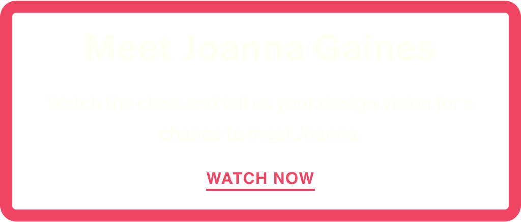 Watch the class and tell us your design vision for a chance to meet Joanna Gaines.