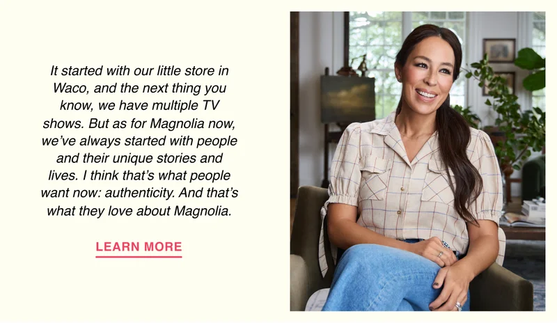It started with our little store in Waco, and the next thing you know, we have multiple TV shows. But as for Magnolia now, we’ve always started with people and their unique stories and lives. I think that’s what people want now: authenticity. And that’s what they love about Magnolia.
