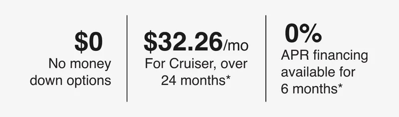 $0 - No money down options | $32.26/mo - For Cruiser, over 24 months* | 0% - APR financing available for 6 months*