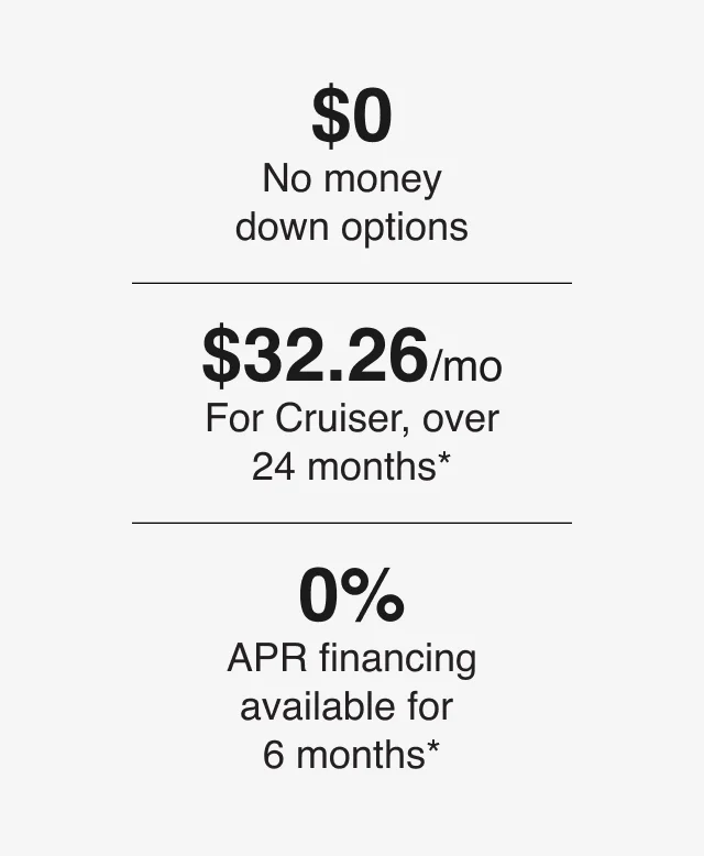 $0 - No money down options | $32.26/mo - For Cruiser, over 24 months* | 0% - APR financing available for 6 months*