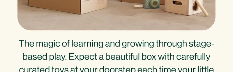 The magic of learning and growing through stage-based play. Expect a beautiful box with carefully curated toys at your doorstep each time your little one reaches a new developmental stage.