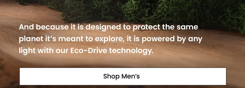 And because it is designed to protect the same planet it’s meant to explore, it is powered by any light with our Eco-Drive technology. SHOP MENS