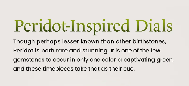 Peridot-Inspired Dials. Though perhaps lesser known than other birthstones, Peridot is both rare and stunning. It is one of the few gemstones to occur in only one color, a captivating green, and these timepieces take that as their cue