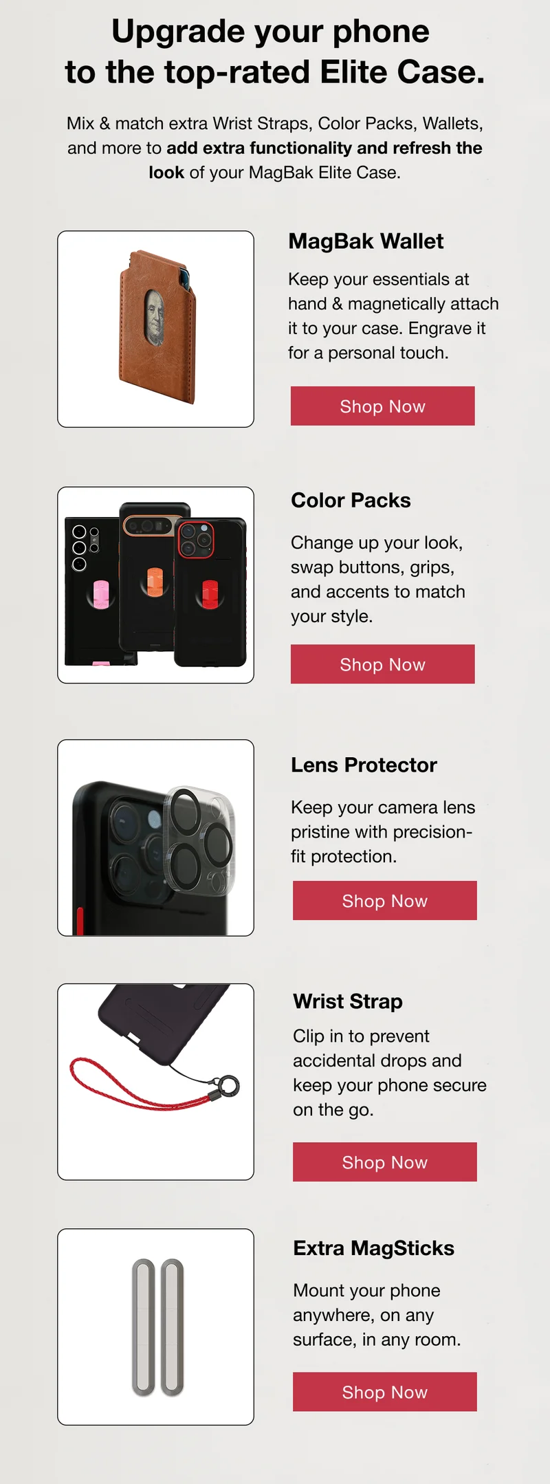 MagBak Wallet Keep your essentials at hand & magnetically attach it to your case. Engrave it for a personal touch. Change up your look, swap buttons, grips, and accents to match your style. Lens Protector Keep your camera lens pristine with precision-fit protection.  Wrist Strap Clip in to prevent accidental drops and keep your phone secure on the go. Extra MagSticks Mount your phone anywhere, on any surface, in any room.
