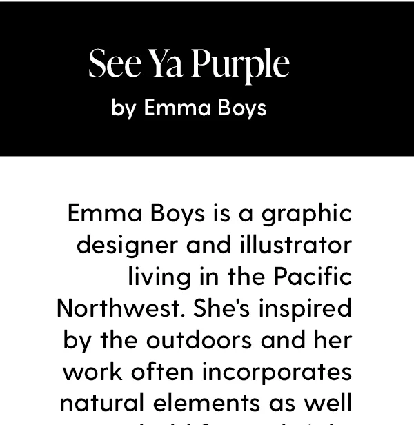Emma Boys is a graphic designer and illustrator living in the Pacific Northwest. She's inspired by the outdoors and her work often incorporates natural elements as well as bold forms, bright colors and a vintage aesthetic.