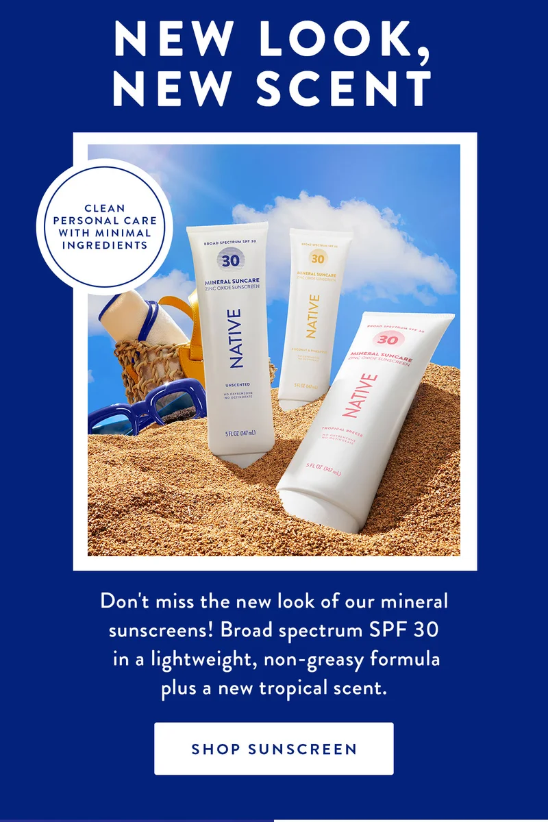 NEW LOOK, NEW SCENT | CLEAN PERSONAL CARE WITH MINIMAL INGREDIENTS | Don't miss the new look of our mineral sunscreens! Broad spectrum SPF 30 in a lightweight, non-greasy formula plus a new tropical scent. | SHOP SUNSCREEN