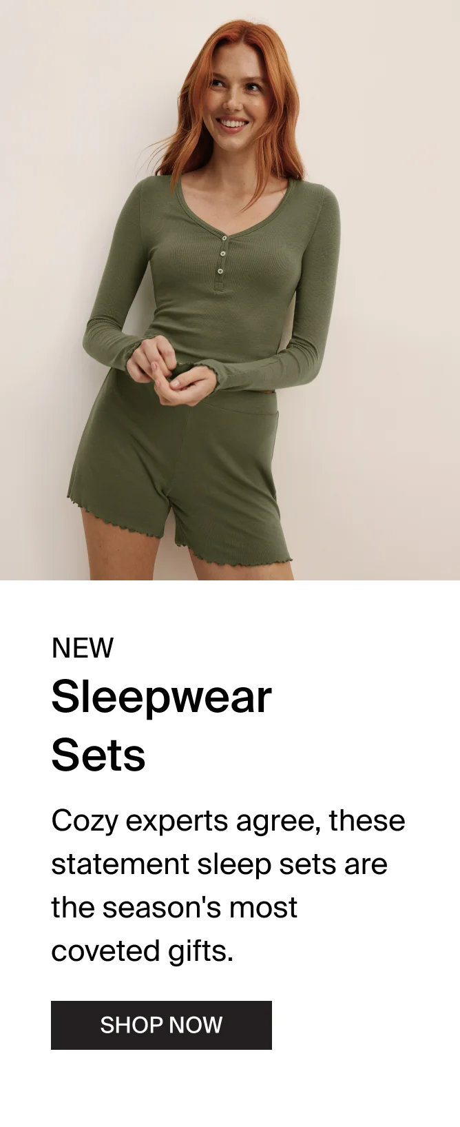 NEW Sleepwear Sets. Cozy experts agree, these statement sleep sets are the season's most coveted gifts. SHOP NOW.