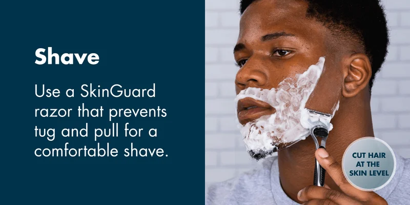 Shave - Use a SkinGuard razor that prevents tug and pull for a comfortable shave.