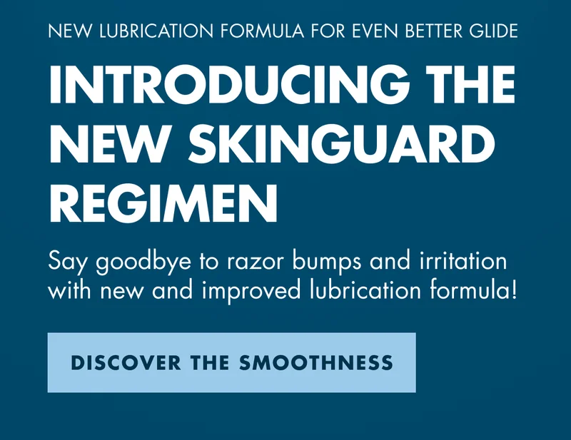 NEW LUBRICATION FORMULA FOR EVEN BETTER GLIDE. INTRODUCING THE NEW SKINGUARD REGIMEN. Say goodbye to razor bumps and irritation with new and improved lubrication formula! DISCOVER THE SMOOTHNESS