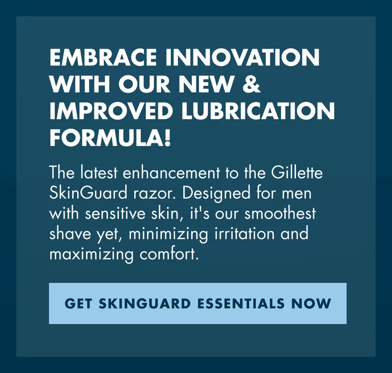 EMBRACE INNOVATION WITH OUR NEW & IMPROVED LUBRICATION FORMULA! The latest enhancement to the Gillette SkinGuard razor. Designed for men with sensitive skin, it's our smoothest shave yet, minimizing irritation and maximizing comfort. GET SKINGUARD ESSENTIALS NOW