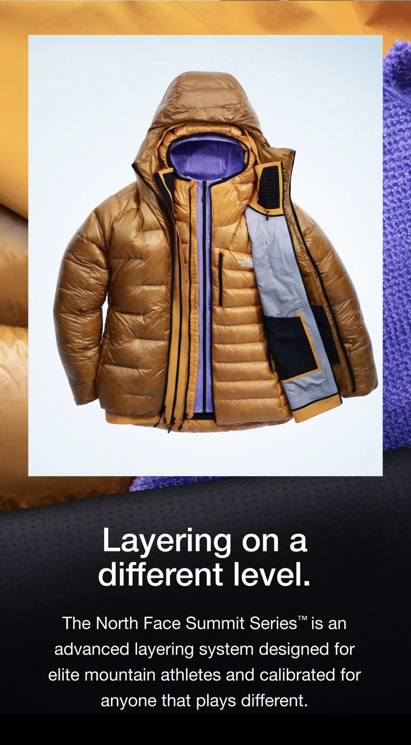 Layering on a different level. The North Face Summit Series™ is an advanced layering system designed for elite mountain athletes and calibrated for anyone that plays different.