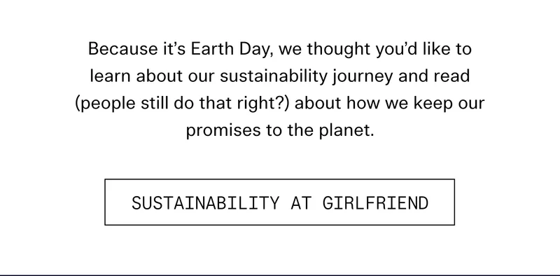 Because it’s Earth Day, we thought you’d like to learn about our sustainability journey and read (people still do that right?) about how we keep our promises to the planet.  |  SUSTAINABILITY AT GIRLFRIEND