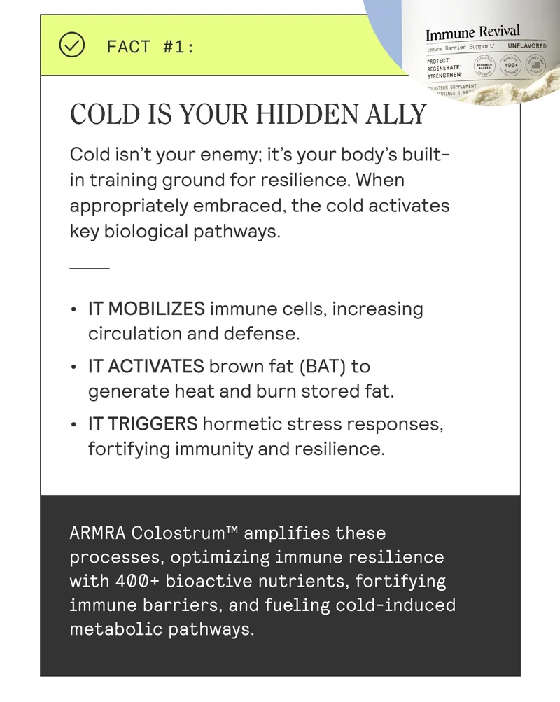 COLD IS YOUR HIDDEN ALLY Cold isn’t your enemy; it’s your body's built- | in training ground for resilience. When | appropriately embraced, the cold activates key biological pathways. | + IT MOBILIZES immune cells, increasing |  circulation and defense. | + IT ACTIVATES brown fat (BAT) to | generate heat and burn stored fat. | « IT TRIGGERS hormetic stress responses, | fortifying immunity and resilience. |