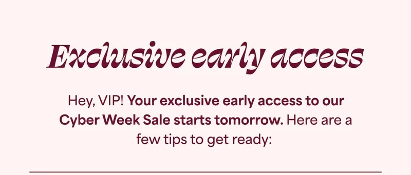 Exclusive early access. Hey, VIP! Your exclusive early access to our Cyber Week Sale starts tomorrow. Here are a few tips to get ready: