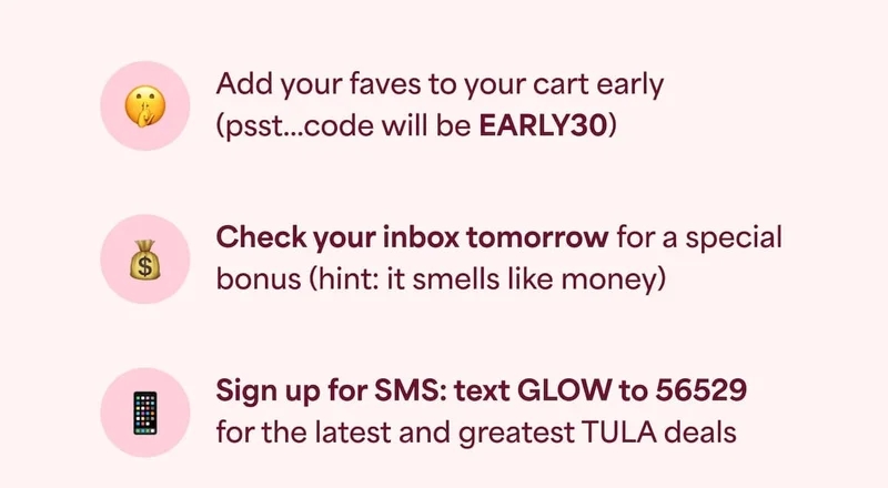 ⚈ Add your faves to your cart early (psst...code will be EARLY30) ⚈ Check your inbox tomorrow for a special bonus (hint: it smells like money) ⚈ Sign up for SMS: text GLOW to 56529 for the latest and greatest TULA deals