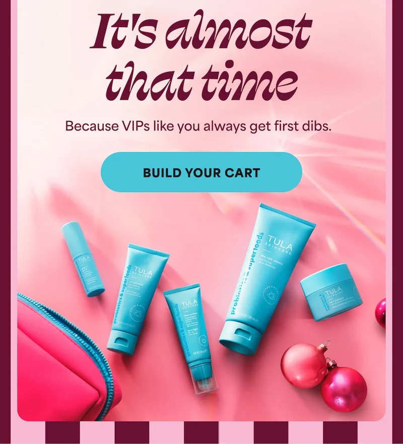 It's almost that time. Because VIPs like you always get first dibs. -- BUILD YOUR CART