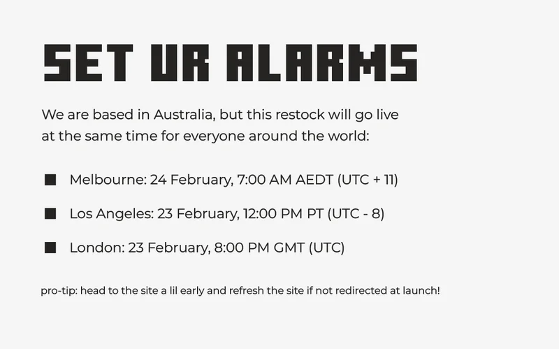 (plain text on plain background) SET UR ALARMS! We are based in Australia, but this restock will go live  at the same time for everyone around the world: Melbourne: 24 February, 7:00 AM AEDT (UTC + 11) Los Angeles: 23 February, 12:00 PM PT (UTC - 8) London: 23 February, 8:00 PM GMT (UTC). pro-tip: head to the site a lil early and refresh the site if not redirected at launch!