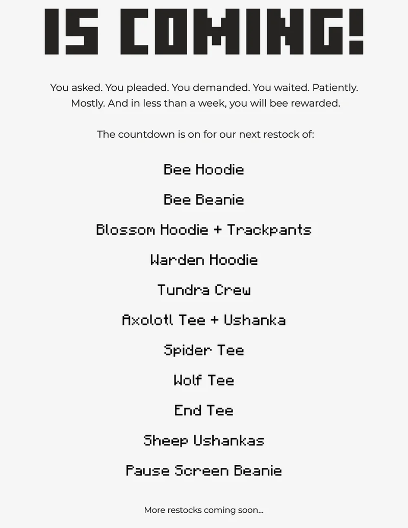 (plain text on grey background) You asked. You pleaded. You demanded. You waited. Patiently.  Mostly. And in less than a week, you will bee rewarded.  The countdown is on for our next restock of: Bee Hoodie Bee Beanie Blossom Hoodie + Trackpants Warden Hoodie Tundra Crew Axolotl Tee + Ushanka Spider Tee Wolf Tee End Tee Sheep Ushankas Pause Screen Beanie