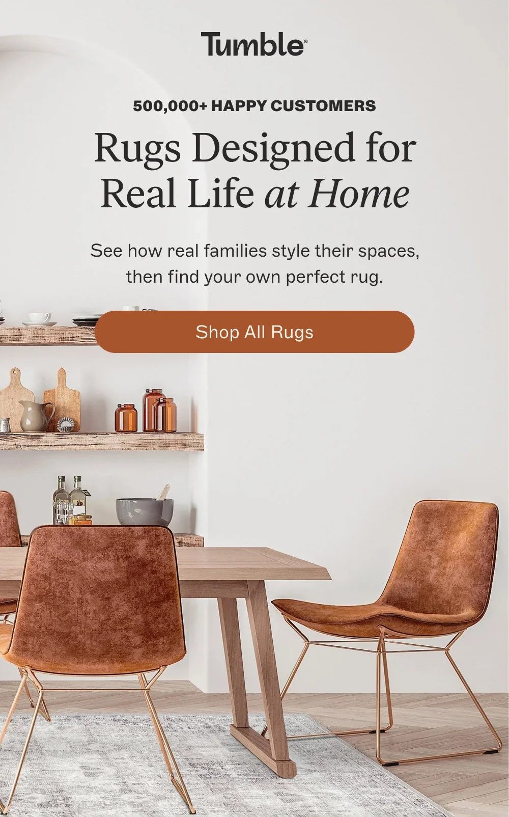 500,000+ Happy Customers Rugs Designed for Real Life at Home See how real families style their spaces, then find your own perfect rug. shop all rugs