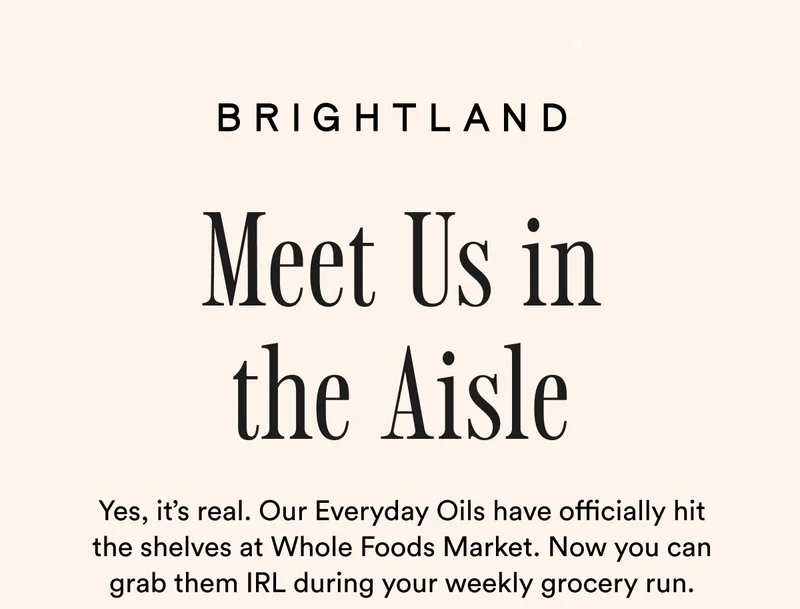 BRIGHTLAND Meet Us in the Aisle Yes, it’s real. Our Everyday Oils have officially hit the shelves at Whole Foods Market. Now you can grab them IRL during your weekly grocery run.