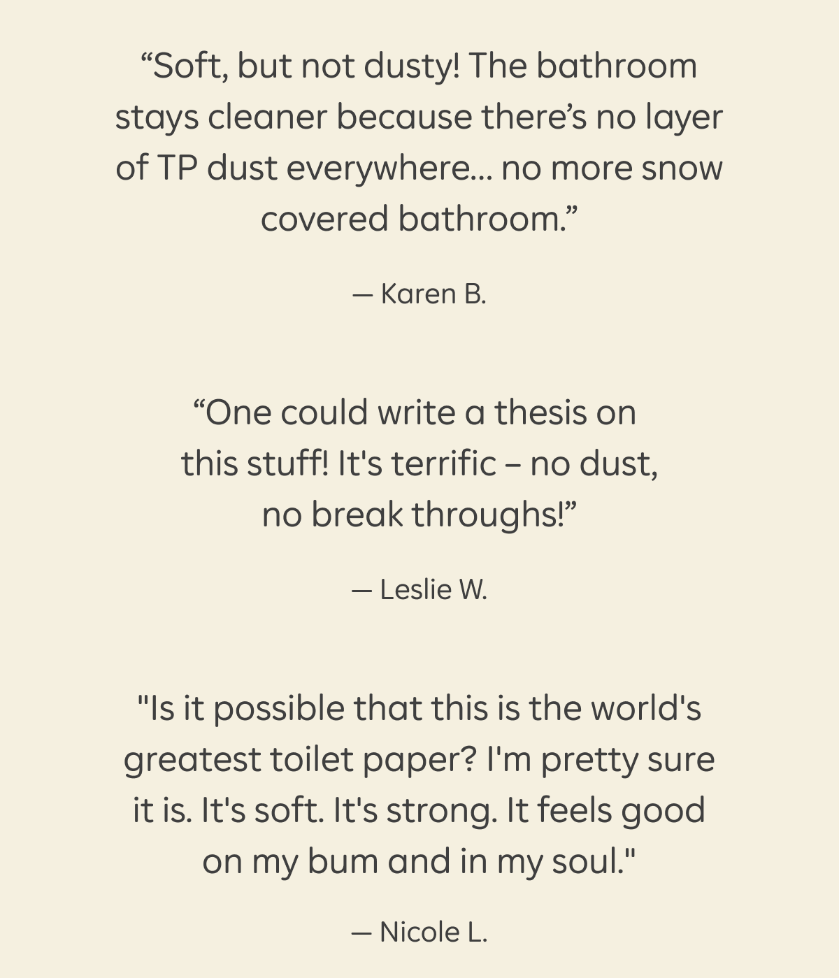 5 start reviews: "Perfect — not so soft that it dissolves mid-wipe and not so tough that you are sanding down your bum. Love the feel, love the strength, love the message." – Katherine G., "Soft, but not dusty! The bathroom stays cleaner because there's no layer of TP dust everywhere... no more snow covered bathroom." – Karen B., "One could write a thesis on this stuff! It's terrific – no dust, no break throughs!" – Leslie W., "Is it possible that this is the world's greatest toilet paper? I'm pretty sure it is. It's soft. It's strong. It feels good on my bum and in my soul." – Nicole L.