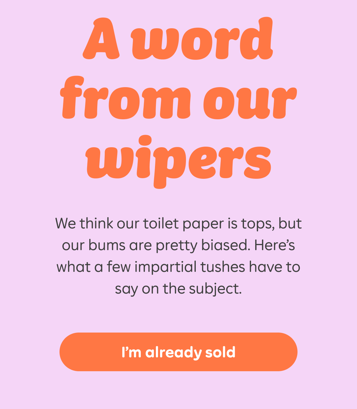 A word from our wipers. We think our toilet paper is tops, but our bums are pretty biased. Here's what a few impartial tushes have to say on the subject. I'm already sold