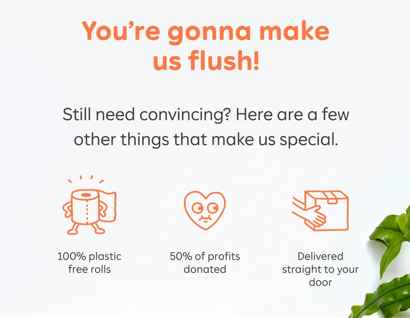 You're gonna make us flush! Still need convincing? Here are a few other things that make us special. 100% plastic free rolls, 50% of profits donated, Delivered straight to your door
