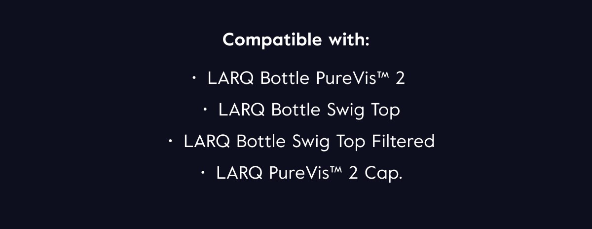 Compatible with: LARQ Bottle PureVis™ 2, LARQ Bottle Swig Top, LARQ Bottle Swig Top Filtered, LARQ PureVis™ 2 Cap