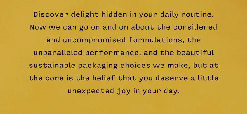 Discover delight hidden in your daily routine.  Now we can go on and on about the considered and uncompromised formulations, the unparalleled performance, and the beautiful sustainable packaging choices we make, but at the core is the belief that you deserve a little unexpected joy in your day.