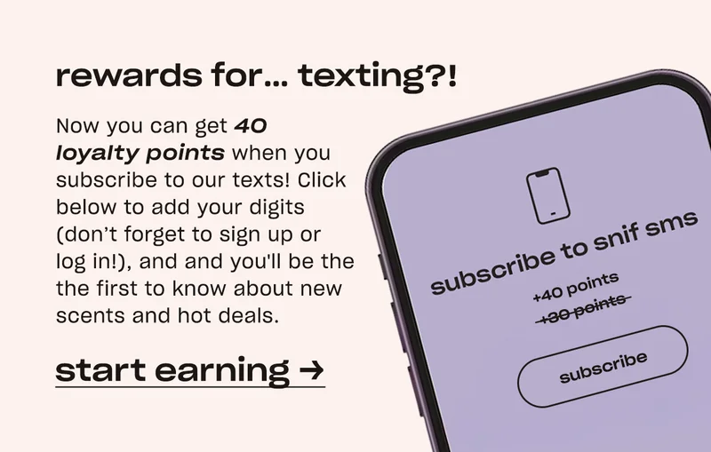 Now you can get 40 loyalty points when you subscribe to our texts! Click below to add your digits (don’t forget to sign up or log in!), and we’ll make sure you’re the first to know about new scents and hot deals.