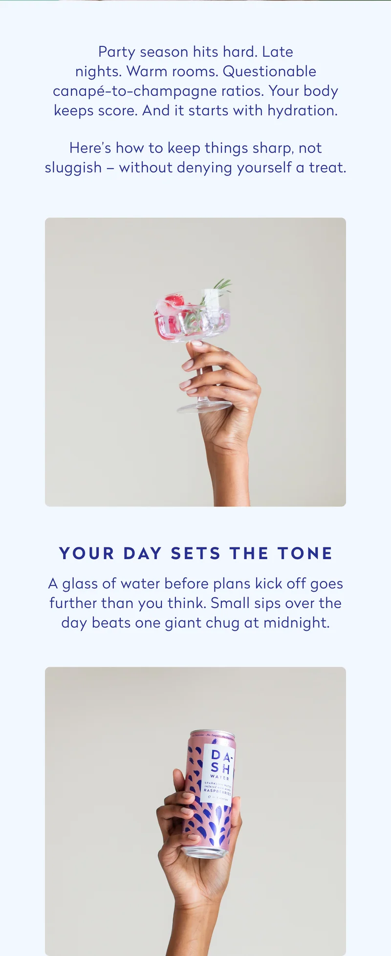 Party season hits hard. Late nights. Warm rooms. Questionable canapé-to-champagne ratios. Your body keeps score. And it starts with hydration. Here’s how to keep things sharp, not sluggish – without denying yourself a treat.  Your day sets the tone  A glass of water before plans kick off goes further than you think. Small sips over the day beats one giant chug at midnight.