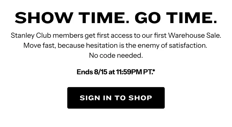 Show Time. Go Time. Stanley Club members get first access to our first Warehouse Sale. Ends 8/15 at 11:59PM PT.* Sign in to shop.