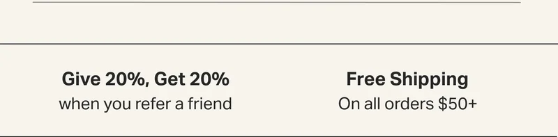 Give 20%, Get 20%  when you refer a friend and  Free Shipping On all orders $50+