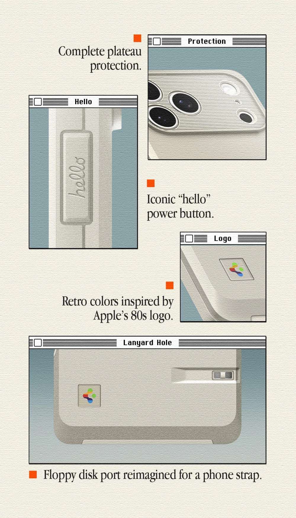 Details make the difference: Complete plateau protection. Iconic “hello” power button. Retro colors inspired by Apple’s 80s logo. Floppy disk port reimagined for a phone strap.