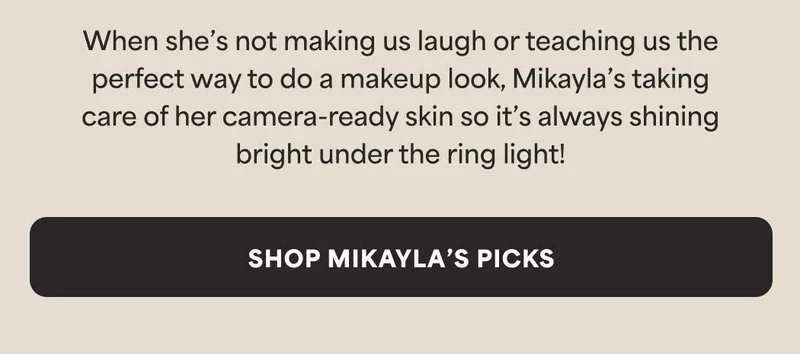 When she’s not making us laugh or teaching us the perfect way to do a makeup look, Mikayla’s taking care of her camera-ready skin so it’s always shining bright under the ring light! -- Shop Mikayla’s Picks