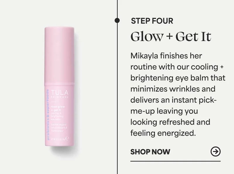 Step 4: Glow + Get It  Mikayla finishes her routine with our cooling + brightening eye balm that minimizes wrinkles and delivers an instant pick-me-up leaving you looking refreshed and feeling energized. -- Shop Now
