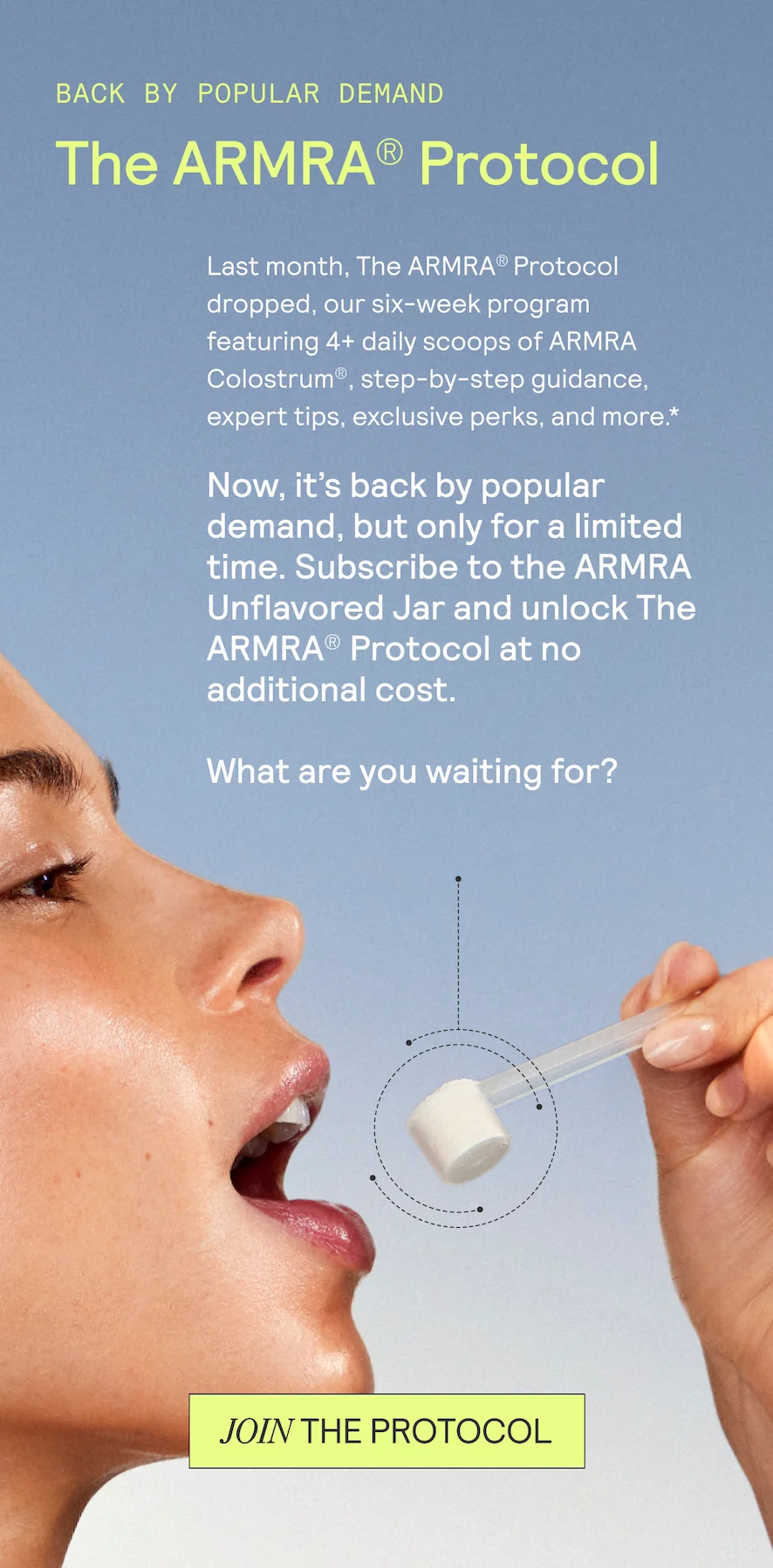 BACK BY POPULAR DEMAND. THE ARMRA PROTOCOL. Last month, The ARMRA® Protocol dropped, our six-week program featuring 4+ daily scoops of ARMRA Colostrum®, step-by-step guidance, expert tips, exclusive perks, and more* Now, it’s back by popular demand, but only for a limited time. (Did we mention it’s free for subscribers?)