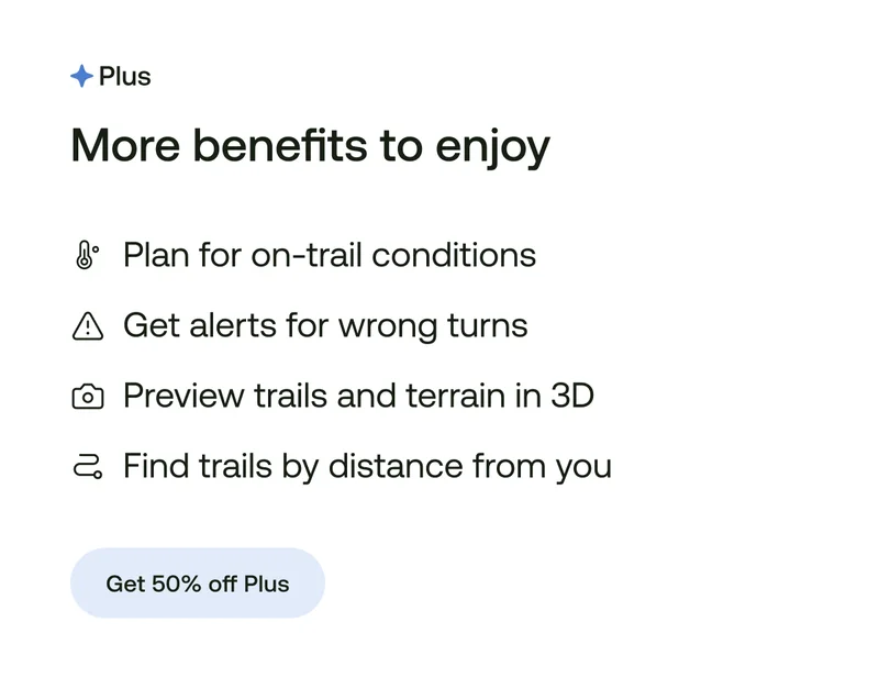 More benefits to enjoy
Plan for on-trail conditions
Get alerts for wrong turns
Preview trails and terrain in 3D
Find trails by distance from you
Get 50% off Plus