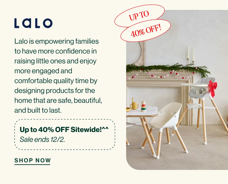 Lalo Up to 40% OFF! Lalo is empowering families to have more confidence in raising little ones and enjoy more engaged and comfortable quality time by designing products for the home that are safe, beautiful, and built to last.  Up to 40% OFF Sitewide!^^ Sale ends 12/2. Shop Now