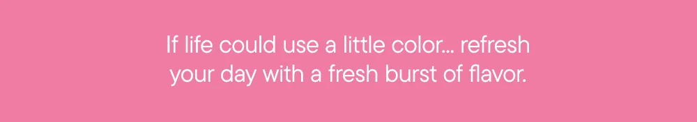 If life could use a little color... refresh your day with a fresh burst of flavor.