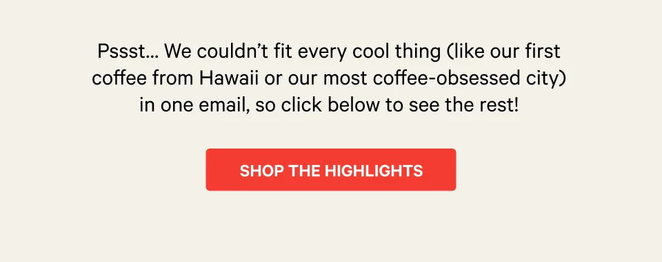 Pssst… We couldn’t fit every cool thing (like our first coffee from Hawaii or our most coffee-obsessed city) in one email, so click here to see the rest!