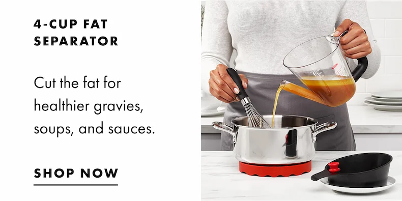 4-CUP FAT SEPARATOR. Cut the fat for healthier gravies, soups, and sauces. Shop Now.
